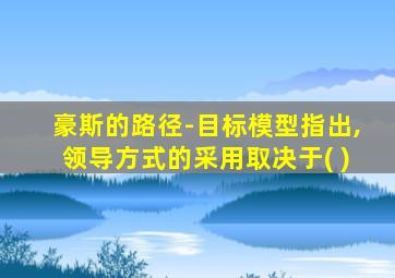 豪斯的路径-目标模型指出,领导方式的采用取决于( )